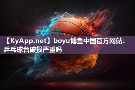 boyu博鱼中国官方网站：乒乓球台破损严重吗