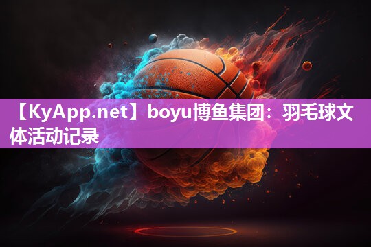 boyu博鱼集团：羽毛球文体活动记录