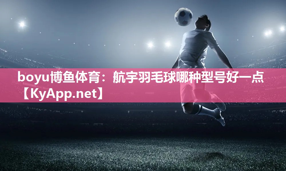 boyu博鱼体育：航宇羽毛球哪种型号好一点