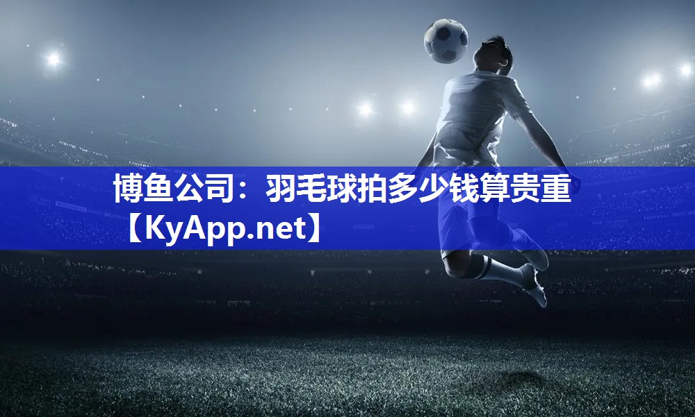 博鱼公司：羽毛球拍多少钱算贵重