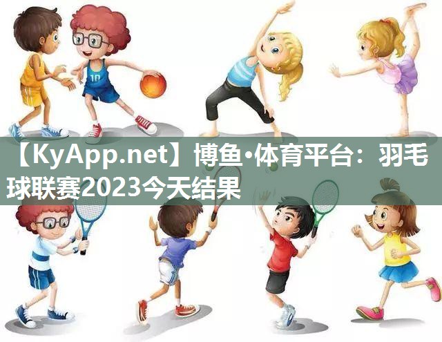 博鱼·体育平台：羽毛球联赛2023今天结果