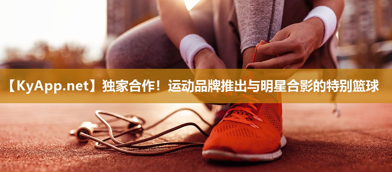 独家合作！运动品牌推出与明星合影的特别篮球
