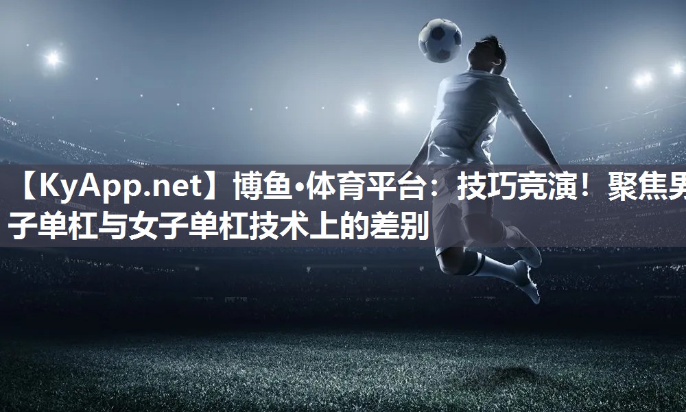 技巧竞演！聚焦男子单杠与女子单杠技术上的差别